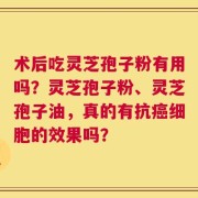 术后吃灵芝孢子粉有用吗？灵芝孢子粉、灵芝孢子油，真的有抗癌细胞的效果吗？