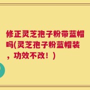 修正灵芝孢子粉带蓝帽吗(灵芝孢子粉蓝帽装，功效不改！)