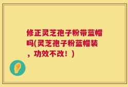 修正灵芝孢子粉带蓝帽吗(灵芝孢子粉蓝帽装，功效不改！)