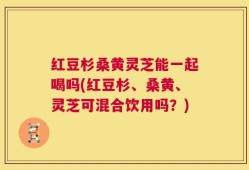 红豆杉桑黄灵芝能一起喝吗(红豆杉、桑黄、灵芝可混合饮用吗？)