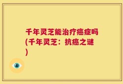 千年灵芝能治疗癌症吗(千年灵芝：抗癌之谜)