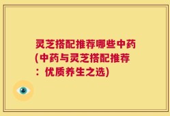 灵芝搭配推荐哪些中药(中药与灵芝搭配推荐：优质养生之选)