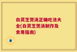 白灵芝煲汤正确吃法大全(白灵芝煲汤制作及食用指南)