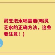 灵芝泡水喝需要(喝灵芝水的正确方法，这些要注意！)