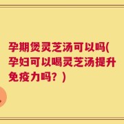 孕期煲灵芝汤可以吗(孕妇可以喝灵芝汤提升免疫力吗？)