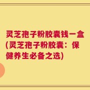 灵芝孢子粉胶囊钱一盒(灵芝孢子粉胶囊：保健养生必备之选)