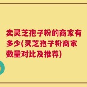 卖灵芝孢子粉的商家有多少(灵芝孢子粉商家数量对比及推荐)