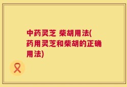 中药灵芝 柴胡用法(药用灵芝和柴胡的正确用法)