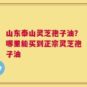 山东泰山灵芝孢子油？哪里能买到正宗灵芝孢子油