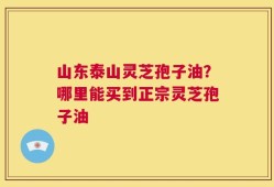 山东泰山灵芝孢子油？哪里能买到正宗灵芝孢子油