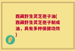 西藏野生灵芝孢子油(西藏野生灵芝孢子制成油，具有多种保健功效)