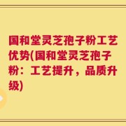 国和堂灵芝孢子粉工艺优势(国和堂灵芝孢子粉：工艺提升，品质升级)