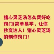 猪心灵芝汤怎么煲好吃窍门(简单易学，让你秒变达人！猪心灵芝汤的制作窍门！