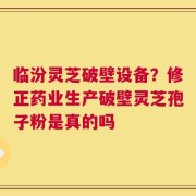 临汾灵芝破壁设备？修正药业生产破壁灵芝孢子粉是真的吗