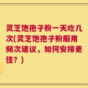 灵芝饱孢子粉一天吃几次(灵芝饱孢子粉服用频次建议，如何安排更佳？)