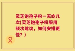 灵芝饱孢子粉一天吃几次(灵芝饱孢子粉服用频次建议，如何安排更佳？)