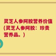 灵芝人参阿胶营养价值(灵芝人参阿胶：珍贵营养品。)