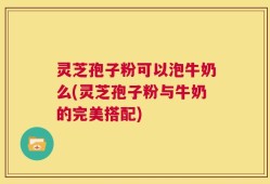 灵芝孢子粉可以泡牛奶么(灵芝孢子粉与牛奶的完美搭配)