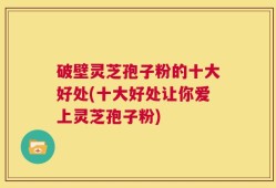 破壁灵芝孢子粉的十大好处(十大好处让你爱上灵芝孢子粉)