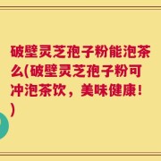 破壁灵芝孢子粉能泡茶么(破壁灵芝孢子粉可冲泡茶饮，美味健康！)