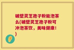 破壁灵芝孢子粉能泡茶么(破壁灵芝孢子粉可冲泡茶饮，美味健康！)