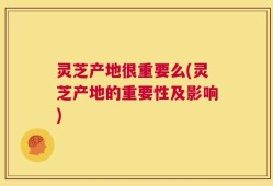 灵芝产地很重要么(灵芝产地的重要性及影响)
