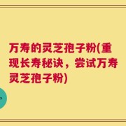万寿的灵芝孢子粉(重现长寿秘诀，尝试万寿灵芝孢子粉)