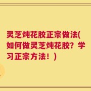 灵芝炖花胶正宗做法(如何做灵芝炖花胶？学习正宗方法！)