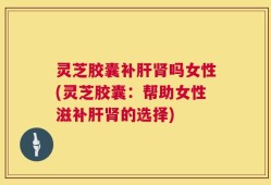灵芝胶囊补肝肾吗女性(灵芝胶囊：帮助女性滋补肝肾的选择)
