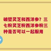 破壁灵芝和西洋参？三七粉灵芝粉西洋参粉三种是否可以一起服用