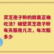 灵芝孢子粉的胶囊正确吃法？破壁灵芝孢子粉每天服用几次，每次服多少