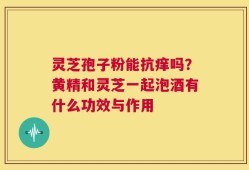 灵芝孢子粉能抗痒吗？黄精和灵芝一起泡酒有什么功效与作用