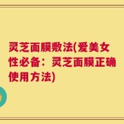灵芝面膜敷法(爱美女性必备：灵芝面膜正确使用方法)