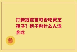 打新冠疫苗可否吃灵芝孢子？孢子粉什么人适合吃
