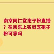 南京同仁堂孢子粉直播？在京东上买灵芝孢子粉可靠吗