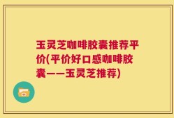 玉灵芝咖啡胶囊推荐平价(平价好口感咖啡胶囊——玉灵芝推荐)