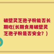 破壁灵芝孢子粉能否长期吃(长期食用破壁灵芝孢子粉是否安全？)