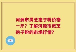 河源市灵芝孢子粉价格一斤？了解河源市灵芝孢子粉的市场行情？