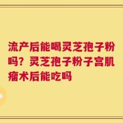 流产后能喝灵芝孢子粉吗？灵芝孢子粉子宫肌瘤术后能吃吗