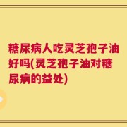 糖尿病人吃灵芝孢子油好吗(灵芝孢子油对糖尿病的益处)
