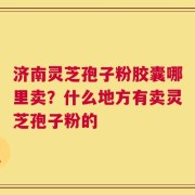 济南灵芝孢子粉胶囊哪里卖？什么地方有卖灵芝孢子粉的