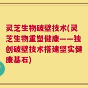 灵芝生物破壁技术(灵芝生物重塑健康——独创破壁技术搭建坚实健康基石)