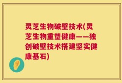 灵芝生物破壁技术(灵芝生物重塑健康——独创破壁技术搭建坚实健康基石)
