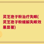 灵芝孢子粉治疗失眠(灵芝孢子粉缓解失眠效果显著)