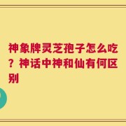神象牌灵芝孢子怎么吃？神话中神和仙有何区别
