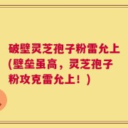 破壁灵芝孢子粉雷允上(壁垒虽高，灵芝孢子粉攻克雷允上！)
