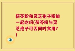 茯苓粉和灵芝孢子粉能一起吃吗(茯苓粉与灵芝孢子可否同时食用？)
