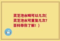 灵芝泡水喝可以几次(灵芝泡水可重复几次？百科带你了解！)