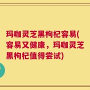 玛咖灵芝黑枸杞容易(容易又健康，玛咖灵芝黑枸杞值得尝试)