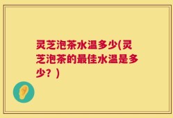 灵芝泡茶水温多少(灵芝泡茶的最佳水温是多少？)